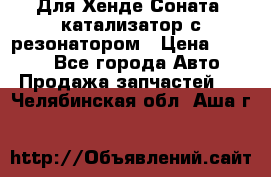 Для Хенде Соната5 катализатор с резонатором › Цена ­ 4 000 - Все города Авто » Продажа запчастей   . Челябинская обл.,Аша г.